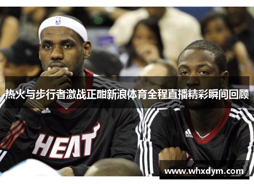 热火与步行者激战正酣新浪体育全程直播精彩瞬间回顾