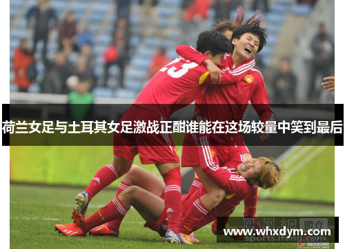 荷兰女足与土耳其女足激战正酣谁能在这场较量中笑到最后