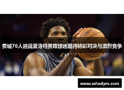 费城76人迎战夏洛特黄蜂球迷期待精彩对决与激烈竞争