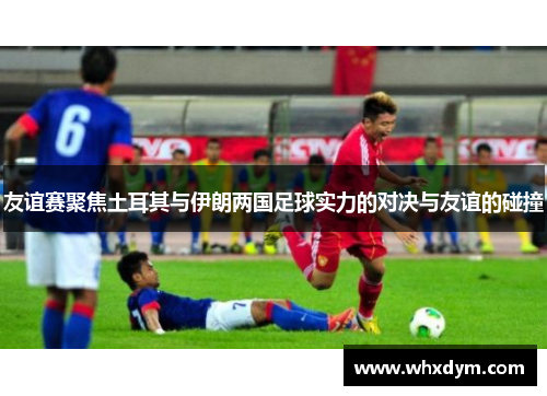 友谊赛聚焦土耳其与伊朗两国足球实力的对决与友谊的碰撞